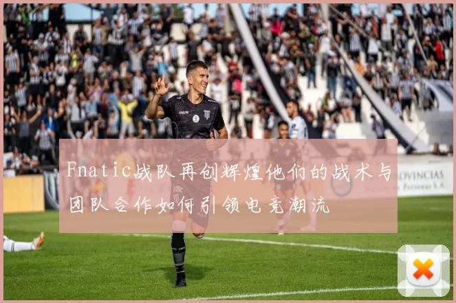 Fnatic战队再创辉煌他们的战术与团队合作如何引领电竞潮流