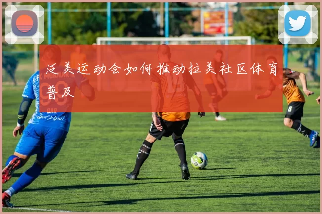 泛美运动会如何推动拉美社区体育普及
