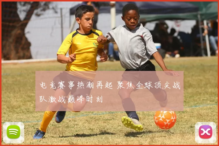 电竞赛事热潮再起 聚焦全球顶尖战队激战巅峰时刻