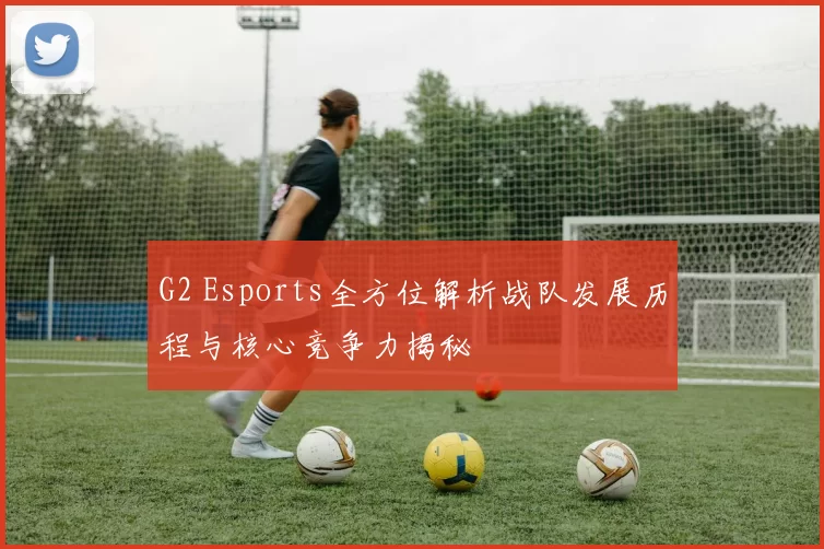 G2 Esports全方位解析战队发展历程与核心竞争力揭秘