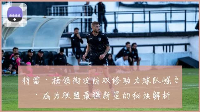 特雷·杨领衔攻防双修助力球队崛起成为联盟最强新星的秘诀解析