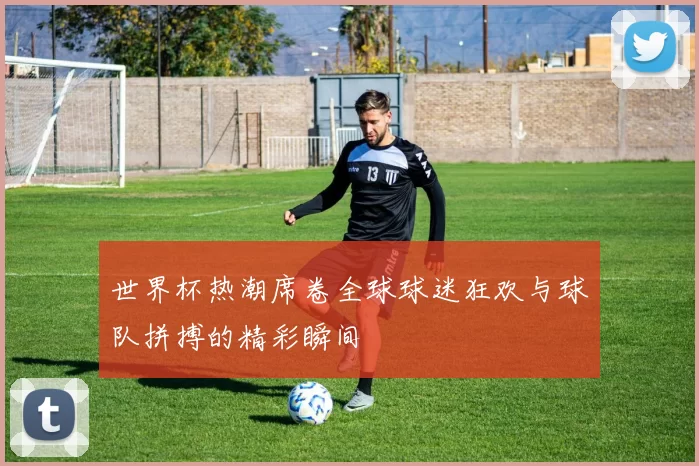 世界杯热潮席卷全球球迷狂欢与球队拼搏的精彩瞬间