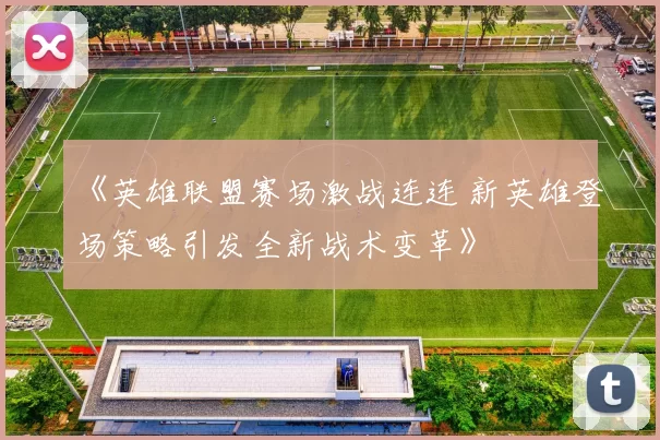 《英雄联盟赛场激战连连 新英雄登场策略引发全新战术变革》