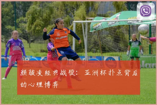 颜骏凌经典战役：亚洲杯扑点背后的心理博弈