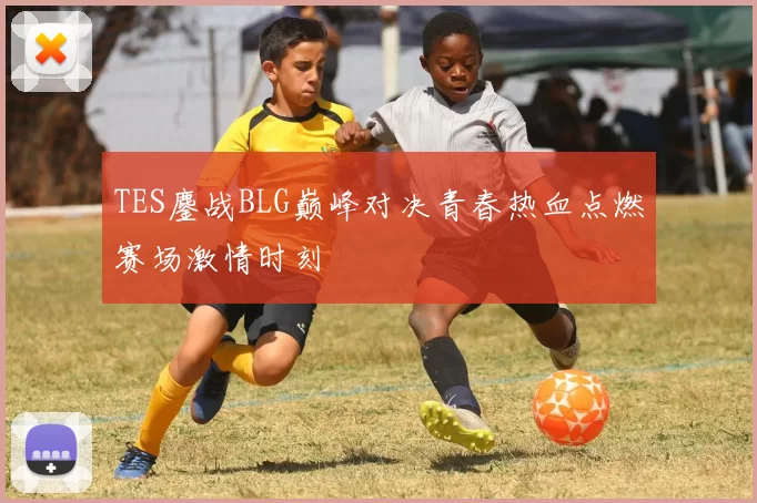 TES鏖战BLG巅峰对决青春热血点燃赛场激情时刻