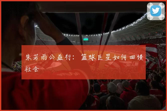朱芳雨公益行：篮球巨星如何回馈社会