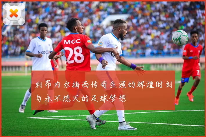 利昂内尔梅西传奇生涯的辉煌时刻与永不熄灭的足球梦想