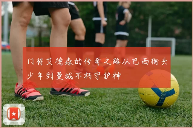 门将艾德森的传奇之路从巴西街头少年到曼城不朽守护神