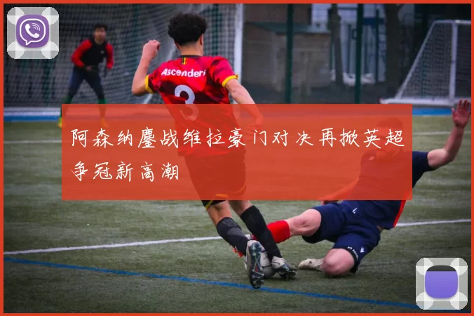 阿森纳鏖战维拉豪门对决再掀英超争冠新高潮