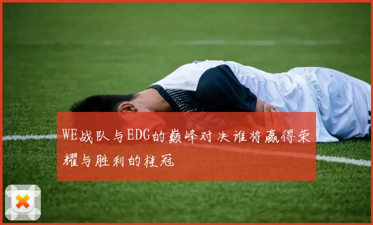 WE战队与EDG的巅峰对决谁将赢得荣耀与胜利的桂冠