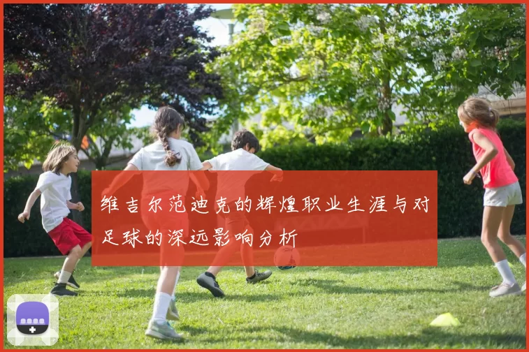 维吉尔范迪克的辉煌职业生涯与对足球的深远影响分析