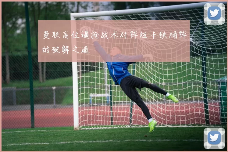 曼联高位逼抢战术对阵纽卡铁桶阵的破解之道