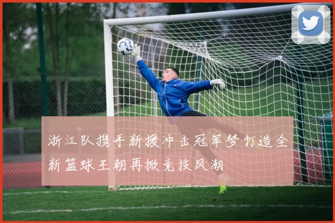 浙江队携手新援冲击冠军梦打造全新篮球王朝再掀竞技风潮