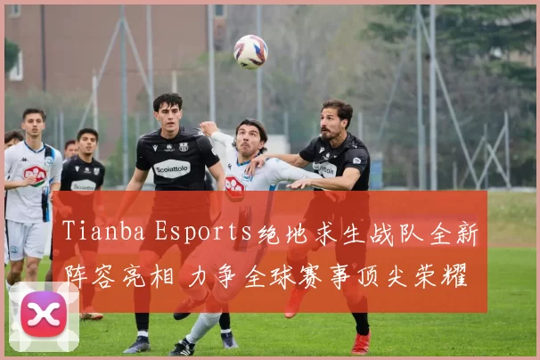 Tianba Esports绝地求生战队全新阵容亮相 力争全球赛事顶尖荣耀