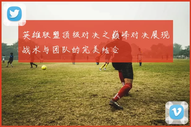 英雄联盟顶级对决之巅峰对决展现战术与团队的完美结合