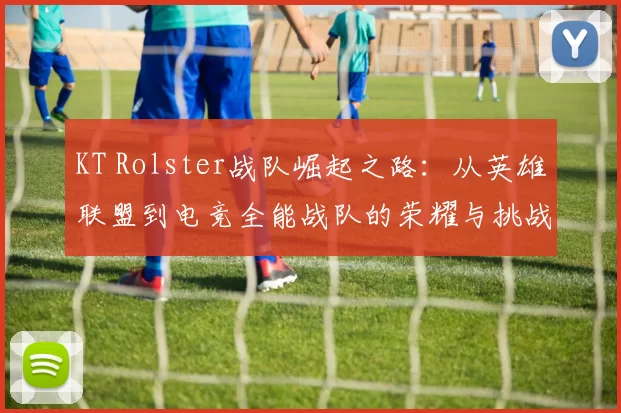 KT Rolster战队崛起之路：从英雄联盟到电竞全能战队的荣耀与挑战
